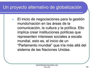 UNIVERSIDAD NACIONAL DEL
CALLAO 71
Un proyecto alternativo de globalización
 El inicio de negociaciones para la gestión
mundo/nación en las áreas de la
comunicación, la cultura y la política. Ello
implica crear instituciones políticas que
representen intereses sociales a escala
mundial, esto es, el inicio de un
“Parlamento mundial” que iría más allá del
sistema de las Naciones Unidas.
 