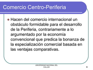 UNIVERSIDAD NACIONAL DEL
CALLAO 9
Comercio Centro-Periferia
 Hacen del comercio internacional un
obstáculo formidable para el desarrollo
de la Periferia, contrariamente a lo
argumentado por la economía
convencional que predica la bonanza de
la especialización comercial basada en
las ventajas comparativas.
 