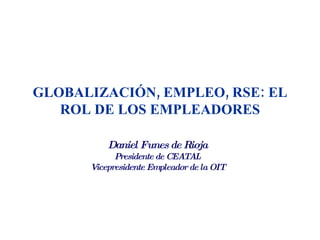 GLOBALIZACIÓN, EMPLEO, RSE: EL
   ROL DE LOS EMPLEADORES

          Daniel Funes de Rioja
            Presidente de CEATAL
      Vicepresidente Empleador de la OIT
 
