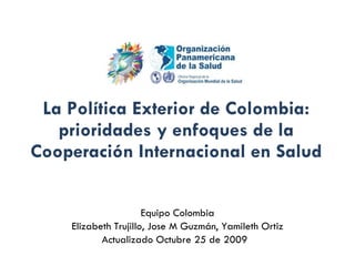 La Política Exterior de Colombia: prioridades y enfoques de la Cooperación Internacional en Salud Equipo Colombia Elizabeth Trujillo, Jose M Guzmán, Yamileth Ortiz Actualizado Octubre 25 de 2009  