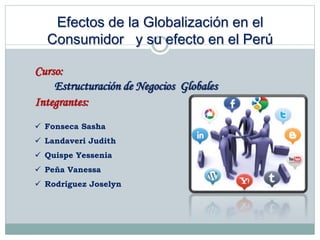 Efectos de la Globalización en el
Consumidor y su efecto en el Perú
Curso:
Estructuración de Negocios Globales
Integrantes:
 Fonseca Sasha
 Landaveri Judith
 Quispe Yessenia
 Peña Vanessa
 Rodríguez Joselyn
 