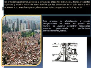 los principales problemas, debido a la invasión de productos extranjeros, de menores costos
y precios y muchas veces de mejor calidad que los producidos en el país, todo lo cual
ocasionaría el cierre de empresas, desempleo masivo y angustia económica y social




                                        Este proceso de globalización a creado
                                        desigualdades en todos los países del
                                        mundo, se pueden encontrar rascacielos
                                        enormes     gobernando  a    poblaciones
                                        extremadamente pobres.
 