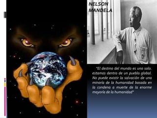 NELSON
MANDELA




   "El destino del mundo es uno solo.
 estamos dentro de un pueblo global.
 No puede existir la salvación de una
 minoría de la humanidad basada en
 la condena a muerte de la enorme
 mayoría de la humanidad"
 