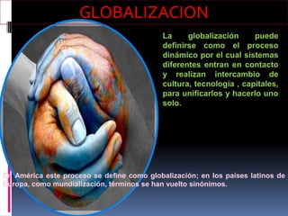 GLOBALIZACION
                                            La     globalización     puede
                                            definirse como el proceso
                                            dinámico por el cual sistemas
                                            diferentes entran en contacto
                                            y realizan intercambio de
                                            cultura, tecnología , capitales,
                                            para unificarlos y hacerlo uno
                                            solo.




En América este proceso se define como globalización; en los países latinos de
Europa, como mundialización, términos se han vuelto sinónimos.
 