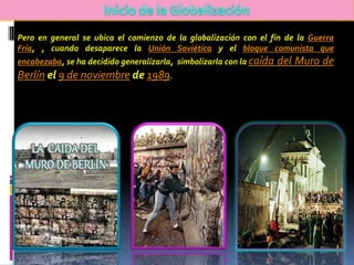 Pero en general se ubica el comienzo de la globalización con el fin de la Guerra
Fría, , cuando desaparece la Unión Soviética y el bloque comunista que
encabezaba, se ha decidido generalizarla, simbolizarla con la caída   del Muro de
Berlín el 9 de noviembre de 1989.
 