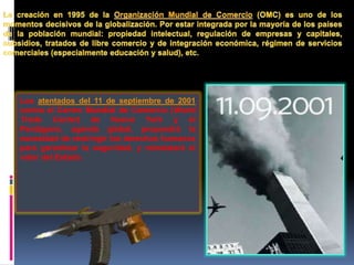Los atentados del 11 de septiembre de 2001
contra el Centro Mundial de Comercio (World
Trade Center) de Nueva York y el
Pentágono, agenda global, propondrá la
necesidad de restringir los derechos humanos
para garantizar la seguridad, y reinstalará el
valor del Estado.
 