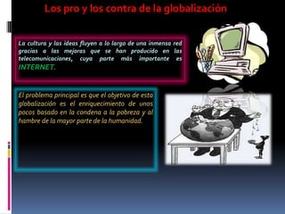 Los pro y los contra de la globalización


La cultura y las ideas fluyen a lo largo de una inmensa red
gracias a las mejoras que se han producido en las
telecomunicaciones, cuya parte más importante es
INTERNET.


El problema principal es que el objetivo de esta
globalización es el enriquecimiento de unos
pocos basado en la condena a la pobreza y al
hambre de la mayor parte de la humanidad.
 