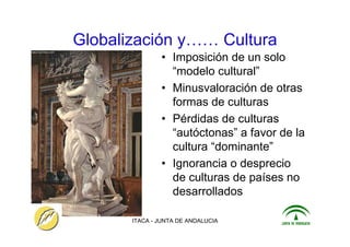 ITACA - JUNTA DE ANDALUCIA 11
Globalización y…… Cultura
• Imposición de un solo
“modelo cultural”
• Minusvaloración de otras
formas de culturas
• Pérdidas de culturas
“autóctonas” a favor de la
cultura “dominante”
• Ignorancia o desprecio
de culturas de países no
desarrollados
 