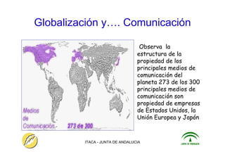 ITACA - JUNTA DE ANDALUCIA 14
Globalización y…. Comunicación
Observa la
estructura de la
propiedad de los
principales medios de
comunicación del
planeta 273 de los 300
principales medios de
comunicación son
propiedad de empresas
de Estados Unidos, la
Unión Europea y Japón
 