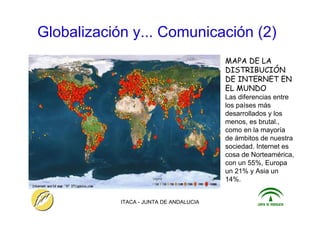 ITACA - JUNTA DE ANDALUCIA 15
Globalización y... Comunicación (2)
MAPA DE LA
DISTRIBUCIÓN
DE INTERNET EN
EL MUNDO
Las diferencias entre
los países más
desarrollados y los
menos, es brutal.,
como en la mayoría
de ámbitos de nuestra
sociedad. Internet es
cosa de Norteamérica,
con un 55%, Europa
un 21% y Asia un
14%.
 