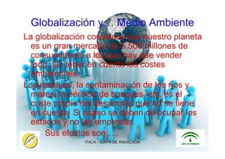 ITACA - JUNTA DE ANDALUCIA 16
Globalización y… Medio Ambiente
La globalización considera que nuestro planeta
es un gran mercado de 6.500 millones de
consumidores a los que hay que vender
todo, sin tener en cuenta los costes
ambientales.
Los residuos, la contaminación de los ríos y
mares, la pérdida de bosques, etc. es el
coste propio del desarrollo, que no se tiene
en cuenta. Si acaso se deben de ocupar los
estados y no las empresas.
Sus efectos son…..
 
