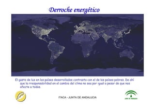 ITACA - JUNTA DE ANDALUCIA 18
Derroche energético
El gasto de luz en los países desarrollados contrasta con el de los países pobres. De ahí
que la rresponsabilidad en el cambio del clima no sea por igual a pesar de que nos
afecte a todos.
 