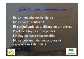 ITACA - JUNTA DE ANDALUCIA 19
Globalización y contaminación
• Es extremadamente rápida
• No conoce fronteras
• El perjudicado es el último en enterarse
• Produce litigios entre países
• No hay un claro responsable
• No se cobran indemnizaciones ni
reparaciones de daños
 