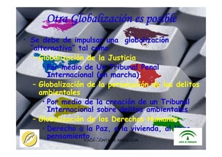 ITACA - JUNTA DE ANDALUCIA 27
Otra Globalización es posible
• Se debe de impulsar una globalización
“alternativa” tal como
– Globalización de la Justicia
• Por medio de Un Tribunal Penal
Internacional (en marcha)
– Globalización de la persecución de los delitos
ambientales
• Por medio de la creación de un Tribunal
Internacional sobre delitos ambientales
– Globalización de los Derechos Humanos
• Derecho a la Paz, a la vivienda, al libre
pensamiento....
 