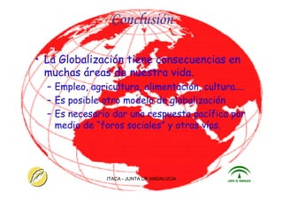 ITACA - JUNTA DE ANDALUCIA 28
Conclusión
• La Globalización tiene consecuencias en
muchas áreas de nuestra vida.
– Empleo, agricultura, alimentación, cultura....
– Es posible otro modelo de globalización
– Es necesario dar una respuesta pacífica por
medio de “foros sociales” y otras vías.
 