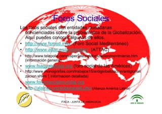ITACA - JUNTA DE ANDALUCIA 29
Foros Sociales
Los foros sociales son entidades ciudadanas
concienciadas sobre la problemática de la Globalización.
Aquí puedes conocer algunos de ellos.
• http://www.fsmed.info/ (Foro Social Mediterráneo)
• http://www.attac.es/portalattac/ (ATTAC)
• http://www.telepolis.com/especiales/globalizacion/movimiento.htm
(información general)
• www.fsaguatemala.org (foro social de las Américas)
• http://www.monografias.com/trabajos15/antiglobalizacion/antiglobali
zacion.shtml ( informacion detallada)
• www.forumsocialmundial.org
• http://alainet.org/soberaniali.php (Alianza América Latina)
 
