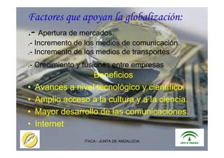 ITACA - JUNTA DE ANDALUCIA 3
Factores que apoyan la globalización:
.- Apertura de mercados.
.- Incremento de los medios de comunicación.
.- Incremento de los medios de transportes
.- Crecimiento y fusiones entre empresas
Beneficios
• Avances a nivel tecnológico y científico.
• Amplio acceso a la cultura y a la ciencia.
• Mayor desarrollo de las comunicaciones.
• Internet
 