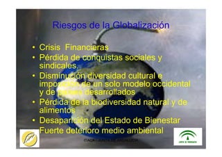 ITACA - JUNTA DE ANDALUCIA 4
Riesgos de la Globalización
• Crisis Financieras
• Pérdida de conquistas sociales y
sindicales.
• Disminución diversidad cultural e
imposición de un solo modelo occidental
y de países desarrollados
• Pérdida de la biodiversidad natural y de
alimentos
• Desaparición del Estado de Bienestar
• Fuerte deterioro medio ambiental
 