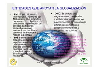 ITACA - JUNTA DE ANDALUCIA 5
ENTIDADES QUE APOYAN LA GLOBALIZACIÓN
• FMI: Fondo Monetario
Internacional. Formado por
183 países. Sus estatutos
declaran como objetivos
principales la promoción de
políticas cambiarias
sostenibles a nivel
internacional, facilitar el
comercio internacional y
reducir la pobreza.
• BM: Banco Mundial. Su
propósito declarado es reducir
la pobreza mediante
préstamos de bajo interés,
créditos sin intereses a nivel
bancario y apoyos económicos
a las naciones en desarrollo.
Está integrado por 185 países
miembros.
• OMC: Es un foro de
negociaciones comerciales
multilaterales; administra los
procedimientos de solución de
diferencias comerciales
(disputas entre países);
supervisa las políticas
comerciales.
• ONU: una asociación de
gobiernos global que facilita la
cooperación en asuntos como
el Derecho Internacional, la Paz
y Seguridad Internacional, el
desarrollo económico y social,
los asuntos humanitarios y los
Derechos Humanos.
 