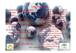 ITACA - JUNTA DE ANDALUCIA 6
Los orígenes
1º Aparición de la propiedad
privada. (descubrimiento del
fuego)
2º Aparición del Trueque.
3º Edad antigua (monedas)
4º Feudalismo (Las cruzadas
S. XI a XIII)
5º Nuevo Mundo (S. XV a XVI
intercambio de bienes, no su
producción)
6º Revolución Industrial (S.
XIX)
4º Capitalismo / Socialismo
.
El camino hacia el capitalismo a partir
del siglo XIII fue allanado gracias
a la filosofía del Renacimiento y
de la Reforma. Estos movimientos
cambiaron de forma drástica la
sociedad, facilitando la aparición de
los modernos Estados Nacionales
que proporcionaron las condiciones
necesarias para el crecimiento y
desarrollo del capitalismo en las
naciones europeas. Este
crecimiento fue posible gracias a la
acumulación del excedente
económico que generaba el
empresario privado y a la
reinversión de este excedente para
generar mayor crecimiento, lo cual
generó la industrialización en las
regiones del norte.
 
