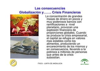 ITACA - JUNTA DE ANDALUCIA 7
Las consecuencias
Globalización y……. Crisis Financieras
La concentración de grandes
masas de dinero en pocos y
muy poderosos bancos con
ramificaciones a nivel
planetario, provocan una
explosión financiera de
proporciones globales. Cuando
se produce la crisis empresarial,
el capital se refugia en valores
mas estables como los
alimentos, produciendo un
encarecimiento de los mismos y
en consecuencia, llevando a la
pobreza a millones de personas
que antes de la crisis
subsistían.
 