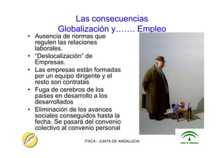 ITACA - JUNTA DE ANDALUCIA 8
Las consecuencias
Globalización y……. Empleo
• Ausencia de normas que
regulen las relaciones
laborales.
• “Deslocalización” de
Empresas.
• Las empresas están formadas
por un equipo dirigente y el
resto son contratas
• Fuga de cerebros de los
paises en desarrollo a los
desarrollados
• Eliminación de los avances
sociales conseguidos hasta la
fecha. Se pasará del convenio
colectivo al convenio personal
 