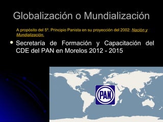 Globalización o Mundialización
A propósito del 5º. Principio Panista en su proyección del 2002: Nación y
Mundialización.

 Secretaría

de Formación y Capacitación del
CDE del PAN en Morelos 2012 - 2015

 