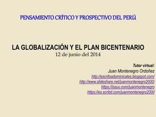 LA GLOBALIZACIÓN Y EL PLAN BICENTENARIO
12 de junio del 2014
Tutor virtual:
Juan Montenegro Ordoñez
http://escritosdominicales.blogspot.com/
http://www.slideshare.net/juanmontenegro2000/
https://issuu.com/juanmontenegro
https://es.scribd.com/juanmontenegro2000
PENSAMIENTO CRÍTICOY PROSPECTIVODEL PERÚ
 
