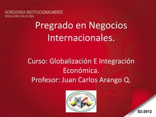 Pregrado en Negocios
     Internacionales.

Curso: Globalización E Integración
           Económica.
 Profesor: Juan Carlos Arango Q.


                                     02-2012
 