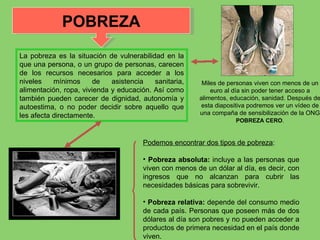 La pobreza es la situación de vulnerabilidad en la que una persona, o un grupo de personas, carecen de los recursos necesarios para acceder a los niveles mínimos de asistencia sanitaria, alimentación, ropa, vivienda y educación. Así como también pueden carecer de dignidad, autonomía y autoestima, o no poder decidir sobre aquello que les afecta directamente. Podemos encontrar dos tipos de pobreza : Pobreza absoluta:  incluye a las personas que viven con menos de un dólar al día, es decir, con ingresos que no alcanzan para cubrir las necesidades básicas para sobrevivir. Pobreza relativa:  depende del consumo medio de cada país. Personas que poseen más de dos dólares al día son pobres y no pueden acceder a productos de primera necesidad en el país donde viven. POBREZA Miles de personas viven con menos de un euro al día sin poder tener acceso a alimentos, educación, sanidad. Después de esta diapositiva podremos ver un vídeo de una compaña de sensibilización de la ONG  POBREZA CERO . 