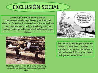 EXCLUSIÓN SOCIAL Por lo tanto estas personas no tienen derechos civiles o sociales por no ser ciudadanos, por estar excluidos y no tener un lugar en la sociedad. La exclusión social es una de las consecuencias de la pobreza y es fruto del sistema. Este término se refiere a los individuos que quedan fuera de la sociedad y que no pueden acceder a las oportunidades que esta ofrece. Muchas personas viven en la calle, excluidos y sin poder participar en decisiones de ámbito social. 