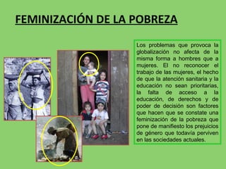 FEMINIZACIÓN DE LA POBREZA Los problemas que provoca la globalización no afecta de la misma forma a hombres que a mujeres. El no reconocer el trabajo de las mujeres, el hecho de que la atención sanitaria y la educación no sean prioritarias, la falta de acceso a la educación, de derechos y de poder de decisión son factores que hacen que se constate una feminización de la pobreza que pone de manifiesto los prejuicios de género que todavía perviven en las sociedades actuales.  
