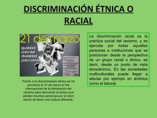 DISCRIMINACIÓN ÉTNICA O RACIAL La discriminación racial es la práctica social del racismo, y es ejercida por todas aquellas personas e instituciones que se posicionan desde la perspectiva de un grupo racial o étnico, es decir, desde un punto de vista etnocéntrico. En las sociedades multiculturales puede llegar a afectar por ejemplo en ámbitos como el laboral. Frente a la discriminación étnica se ha proclama el 21 de marzo el día internacional de la eliminación del racismo para denunciar el acoso que sienten muchas personas por el mero hecho de tener una cultura diferente. 