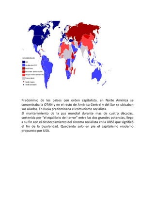 Predominio de los países con orden capitalista, en Norte América se
concentraba la OTAN y en el resto de América Central y del Sur se ubicaban
sus aliados. En Rusia predominaba el comunismo socialista.
El mantenimiento de la paz mundial durante mas de cuatro décadas,
sostenida por “el equilibrio del terror” entre las dos grandes potencias, llego
a su fin con el desbordamiento del sistema socialista en la URSS que significó
el fin de la bipolaridad. Quedando solo en pie el capitalismo moderno
propuesto por USA.
 