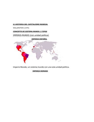 b) HISTORIA DEL CAPITALISMO MUNDIAL

WALLERSTEIN (1979)

CONCEPTO DE SISTEMA MUNDO: 2 TIPOS

IMPERIO-MUNDO (con unidad política)
                     IMPERIO ESPAÑOL




Imperio Mundo, un sistema mundo con una sola unidad política.
                     IMPERIO ROMANO
 