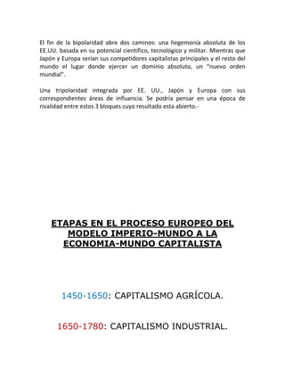 El fin de la bipolaridad abre dos caminos: una hegemonía absoluta de los
EE.UU. basada en su potencial científico, tecnológico y militar. Mientras que
Japón y Europa serían sus competidores capitalistas principales y el resto del
mundo el lugar donde ejercer un dominio absoluto, un “nuevo orden
mundial”.

Una tripolaridad integrada por EE. UU., Japón y Europa con sus
correspondientes áreas de influencia. Se podría pensar en una época de
rivalidad entre estos 3 bloques cuyo resultado esta abierto.-




    ETAPAS EN EL PROCESO EUROPEO DEL
       MODELO IMPERIO-MUNDO A LA
      ECONOMIA-MUNDO CAPITALISTA




        1450-1650: CAPITALISMO AGRÍCOLA.


      1650-1780: CAPITALISMO INDUSTRIAL.
 
