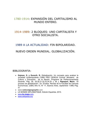 1780-1914: EXPANSIÓN DEL CAPITALISMO AL
             MUNDO ENTERO.


 1914-1989: 2 BLOQUES: UNO CAPITALISTA Y
             OTRO SOCIALISTA.


 1989 A LA ACTUALIDAD: FIN BIPOLARIDAD.

  NUEVO ORDEN MUNDIAL. GLOBALIZACIÓN.




BIBLIOGRAFIA:
   Gojman, S. y Gurevih, R. Globalización. Un concepto para analizar la
   sociedad contemporánea (1999) PRO CIENCIA Conicet. Ministerio de
   Cultura y Educación de la Nación. Programa de Perfeccionamiento
   Docente. Pág. 28, 29,30,31,32,33,34,35 y 36 y Rapoport, Mario. “El
   proceso de globalización”. En: Enoilos. Revista de la Facultad de Ciencias
   Economicas. (UBA) Año IV, N° 11, Buenos Aires, septiembre 1.996) Pag.
   41
   www.nationalgeographic.com
   LE MONDE DIPLOMATIQUE. Edición Española. 2010.
   www.bc-maps.com.
   www.wikipedia.org
 