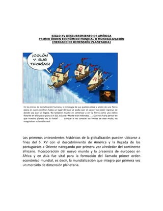 SIGLO XV DESCUBRIMIENTO DE AMÉRICA
               PRIMER ÓRDEN ECONÓMICO MUNDIAL O MUNDIALIZACIÓN
                       (MERCADO DE DIMENSIÓN PLANETARIA)




En los inicios de la civilización humana, la mitología de sus pueblos daba la visión de una Tierra
plana en cuyos confines había un lugar del cual se podía caer el vacio y no poder regresar de
donde sea que se llegara. No tardaron mucho en comenzar a ver la Tierra como una esfera
flotante en el espacio pues si el Sol, la Luna y Marte eran redondos. . . ¿Qué nos haría pensar en
que nuestro planeta no lo fuese? . . . aunque al no conocer los limites de este mudo, no
imaginaban su tamaño real.




Los primeros antecedentes históricos de la globalización pueden ubicarse a
fines del S. XV con el descubrimiento de América y la llegada de los
portugueses a Oriente navegando por primera vez alrededor del continente
africano. Incorporación del nuevo mundo y la presencia de europeos en
África y en Asia fue vital para la formación del llamado primer orden
económico mundial, es decir, la mundialización que integro por primera vez
un mercado de dimensión planetaria.
 