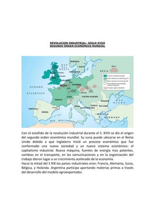 REVOLUCION INDUSTRIAL- SIGLO XVIII
                    SEGUNDO ÓRDEN ECONÓMICO MUNDIAL




Con el estallido de la revolución industrial durante el S. XVIII se dio el origen
del segundo orden económico mundial. Su cuna puede ubicarse en el Reino
Unido debido a que Inglaterra inició un proceso económico que fue
conformado una nueva sociedad y un nuevo sistema económico: el
capitalismo industrial. Nueva máquina, fuentes de energía mas potentes,
cambios en el transporte, en las comunicaciones y en la organización del
trabajo dieron lugar a un crecimiento acelerado de la economía.
Hacia la mitad del S XIX los países industriales eran; Francia, Alemania, Suiza,
Bélgica, y Holanda. Argentina participa aportando materias primas a través
del desarrollo del modelo agroexportador.
 