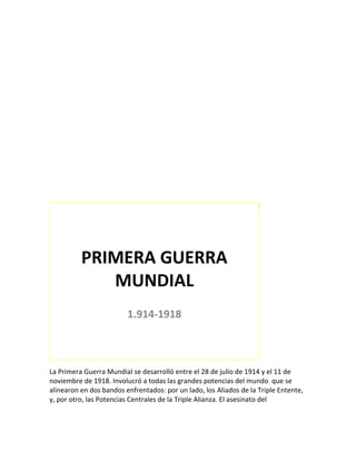 W7U1




          PRIMERA GUERRA
             MUNDIAL
                         1.914-1918



La Primera Guerra Mundial se desarrolló entre el 28 de julio de 1914 y el 11 de
noviembre de 1918. Involucró a todas las grandes potencias del mundo que se
alinearon en dos bandos enfrentados: por un lado, los Aliados de la Triple Entente,
y, por otro, las Potencias Centrales de la Triple Alianza. El asesinato del
 
