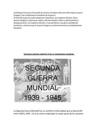 archiduque Francisco Fernando de Austria, heredero del trono del Imperio austro-
húngaro, fue el detonante inmediato de la guerra
Al final de la guerra cuatro potencias imperiales, los Imperios Alemán, Ruso,
Austro-Húngaro y Otomano, habían sido derrotados militar y políticamente y
desaparecieron. Los imperios alemán y ruso perdieron una gran cantidad de
territorios, mientras que el austro-húngaro y el otomano fueron completamente
disueltos.




           ESTADOS UNIDOS COMPITE POR LA HEGEMONIA MUNDIAL




La Segunda Guerra Mundial fue un conflicto militar global que se desarrolló
entre 1939 y 1945. En él se vieron implicadas la mayor parte de las naciones
 