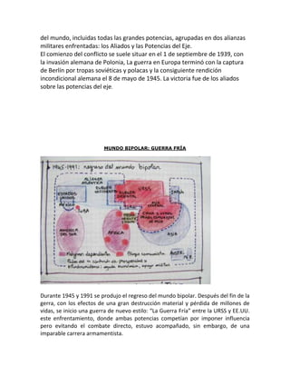 del mundo, incluidas todas las grandes potencias, agrupadas en dos alianzas
militares enfrentadas: los Aliados y las Potencias del Eje.
El comienzo del conflicto se suele situar en el 1 de septiembre de 1939, con
la invasión alemana de Polonia, La guerra en Europa terminó con la captura
de Berlín por tropas soviéticas y polacas y la consiguiente rendición
incondicional alemana el 8 de mayo de 1945. La victoria fue de los aliados
sobre las potencias del eje.




                         MUNDO BIPOLAR: GUERRA FRÍA




Durante 1945 y 1991 se produjo el regreso del mundo bipolar. Después del fin de la
gerra, con los efectos de una gran destrucción material y pérdida de millones de
vidas, se inicio una guerra de nuevo estilo: “La Guerra Fría” entre la URSS y EE.UU.
este enfrentamiento, donde ambas potencias competían por imponer influencia
pero evitando el combate directo, estuvo acompañado, sin embargo, de una
imparable carrera armamentista.
 