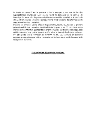 La URSS se convirtió en la primera potencia europea y en una de las dos
superpotencias mundiales. Muy pronto tomó la delantera en la carrera de
investigación espacial y logró una rápida reconstrucción económica. A partir de
1953, si bien propició el camino del sovietismo inició una serie de reformas que la
acercaron al sistema capitalista.
Durante los primeros veinte años de la guerra fría, los EE. UU. Fueron la primera
potencia del bloque capitalista. Desde el fin de la guerra, los EE. UU. Pusieron en
marcha el Plan Marshall que facilitó un enorme flujo de capitales hacia Europa. Esta
política permitió una rápida reconstrucción y fue la base de los futuros milagros.
Por otra parte con la formación de la OTAN los EE. UU. Mantuvo en territorio
europeo a un contingente militar cuya potencia lo hacia superior de la mayoría de
los ejércitos europeos.




                      TERCER ORDEN ECONÓMICO MUNDIAL.
 
