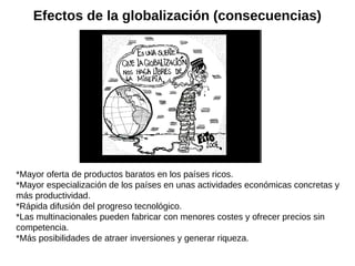 Efectos de la globalización (consecuencias)

*Mayor oferta de productos baratos en los países ricos.
*Mayor especialización de los países en unas actividades económicas concretas y
más productividad.
*Rápida difusión del progreso tecnológico.
*Las multinacionales pueden fabricar con menores costes y ofrecer precios sin
competencia.
*Más posibilidades de atraer inversiones y generar riqueza.

 