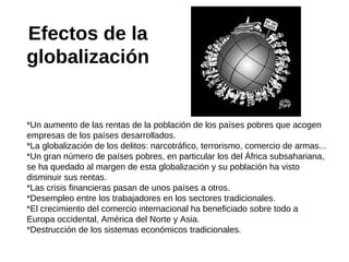 Efectos de la
globalización

*Un aumento de las rentas de la población de los países pobres que acogen
empresas de los países desarrollados.
*La globalización de los delitos: narcotráfico, terrorismo, comercio de armas...
*Un gran número de países pobres, en particular los del África subsahariana,
se ha quedado al margen de esta globalización y su población ha visto
disminuir sus rentas.
*Las crisis financieras pasan de unos países a otros.
*Desempleo entre los trabajadores en los sectores tradicionales.
*El crecimiento del comercio internacional ha beneficiado sobre todo a
Europa occidental, América del Norte y Asia.
*Destrucción de los sistemas económicos tradicionales.

 