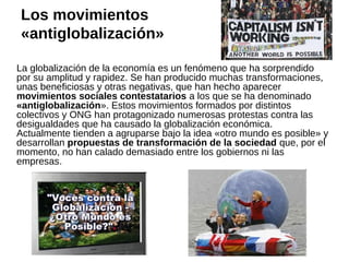 Los movimientos
«antiglobalización»
La globalización de la economía es un fenómeno que ha sorprendido
por su amplitud y rapidez. Se han producido muchas transformaciones,
unas beneficiosas y otras negativas, que han hecho aparecer
movimientos sociales contestatarios a los que se ha denominado
«antiglobalización». Estos movimientos formados por distintos
colectivos y ONG han protagonizado numerosas protestas contra las
desigualdades que ha causado la globalización económica.
Actualmente tienden a agruparse bajo la idea «otro mundo es posible» y
desarrollan propuestas de transformación de la sociedad que, por el
momento, no han calado demasiado entre los gobiernos ni las
empresas.

 