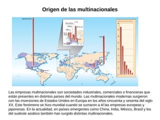 Origen de las multinacionales

Las empresas multinacionales son sociedades industriales, comerciales o financieras que
están presentes en distintos países del mundo. Las multinacionales modernas surgieron
con las inversiones de Estados Unidos en Europa en los años cincuenta y sesenta del siglo
XX. Este fenómeno se hizo mundial cuando se sumaron a él las empresas europeas y
japonesas. En la actualidad, en países emergentes como China, India, México, Brasil y los
del sudeste asiático también han surgido distintas multinacionales.

 