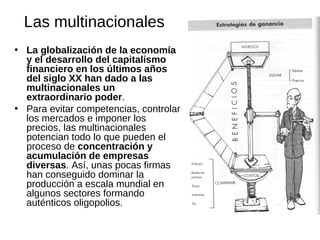 Las multinacionales
• La globalización de la economía
y el desarrollo del capitalismo
financiero en los últimos años
del siglo XX han dado a las
multinacionales un
extraordinario poder.
• Para evitar competencias, controlar
los mercados e imponer los
precios, las multinacionales
potencian todo lo que pueden el
proceso de concentración y
acumulación de empresas
diversas. Así, unas pocas firmas
han conseguido dominar la
producción a escala mundial en
algunos sectores formando
auténticos oligopolios.

 