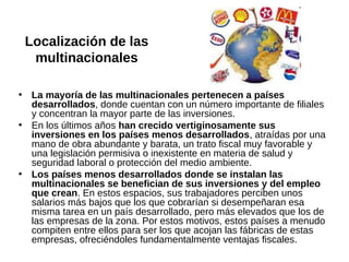 Localización de las
multinacionales
• La mayoría de las multinacionales pertenecen a países
desarrollados, donde cuentan con un número importante de filiales
y concentran la mayor parte de las inversiones.
• En los últimos años han crecido vertiginosamente sus
inversiones en los países menos desarrollados, atraídas por una
mano de obra abundante y barata, un trato fiscal muy favorable y
una legislación permisiva o inexistente en materia de salud y
seguridad laboral o protección del medio ambiente.
• Los países menos desarrollados donde se instalan las
multinacionales se benefician de sus inversiones y del empleo
que crean. En estos espacios, sus trabajadores perciben unos
salarios más bajos que los que cobrarían si desempeñaran esa
misma tarea en un país desarrollado, pero más elevados que los de
las empresas de la zona. Por estos motivos, estos países a menudo
compiten entre ellos para ser los que acojan las fábricas de estas
empresas, ofreciéndoles fundamentalmente ventajas fiscales.

 