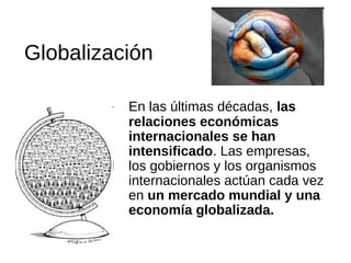 Globalización
En las últimas décadas, las
relaciones económicas
internacionales se han
intensificado. Las empresas,
los gobiernos y los organismos
internacionales actúan cada vez
en un mercado mundial y una
economía globalizada.

 